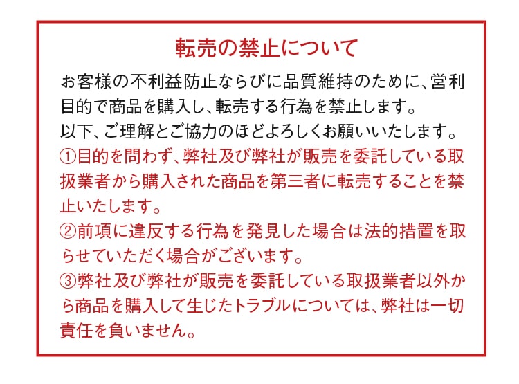 転売の禁止について お客様の不利益防止ならびに品質維持のために、営利目的で商品を購入し、転売する行為を禁止します。以下、ご理解とご協力のほどよろしくお願いいたします。①目的を問わず、弊社及び弊社が販売を委託している取扱業者から購入された商品を第三者に転売することを禁止いたします。②前項に違反する行為を発見した場合は法的処置を取らせていただく場合がございます。③弊社及び弊社が販売を委託している取扱業者以外から商品を購入して生じたトラブルについては、弊社は一切責任を負いません。