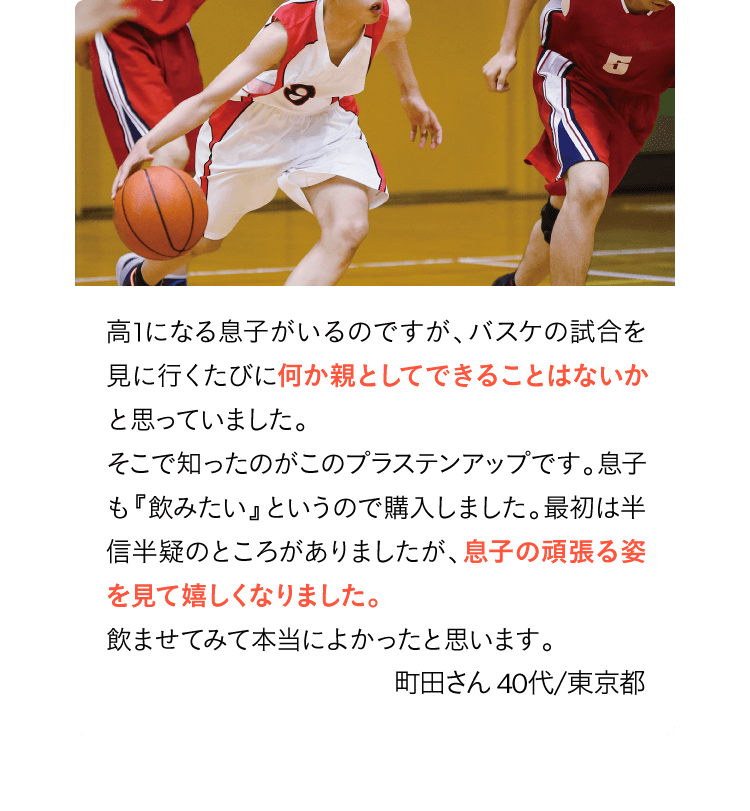 高1になる息子がいるのですが、バスケの試合を見に行くたびに他の子がうらやましく見えていました。本人も気にしていたので、何かいいものはないかと探したところプラステンアップを発見！息子も毎日飲むと約束したので購入しました。最初は半信半疑でしたが、半年くらいたった時にえ？うそでしょ？と思うくらい息子には驚かされましたね。飲ませてみて本当によかったと思います。町田さん40代/東京都