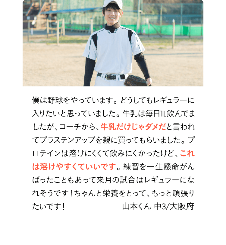 僕は野球をやっています。どうしてもレギュラーに入りたいと思っていました。牛乳は毎日1L飲んでましたが、コーチから牛乳じゃダメだと言われてプラステンアップを親に買ってもらいました。プロテインは溶けにくくて飲みにくかったけど、これは溶けやすくていいです。来月の試合はレギュラーになれたので、ちゃんと栄養をとって、もっと頑張りたいです！山本くん 中３/大阪府