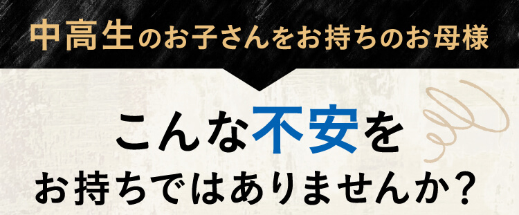 中高生のお子さんをお持ちのお母様、こんな不安をお持ちではありませんか？