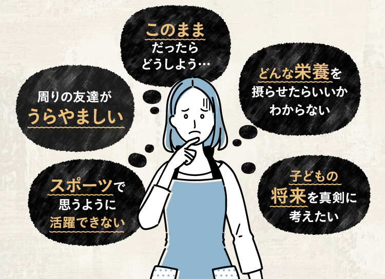 このままだったらどうしよう・・・、周りの友達がうらやましい、どんな栄養を摂らせたらいいかわからない、スポーツで思うように活躍できない、子どもの将来を真剣に考えたい