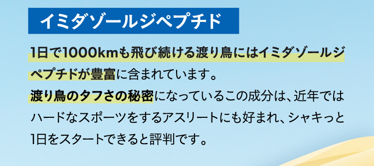 イミダゾールジペプチド,1日で1000kmも飛び続ける渡り鳥にはイミダゾールジペプチドが豊富に含まれています。渡り鳥のタフさの秘密になっているこの成分は、近年ではハードなスポーツをするアスリートにも好まれ、シャキッと1日をスタートできると評判です。