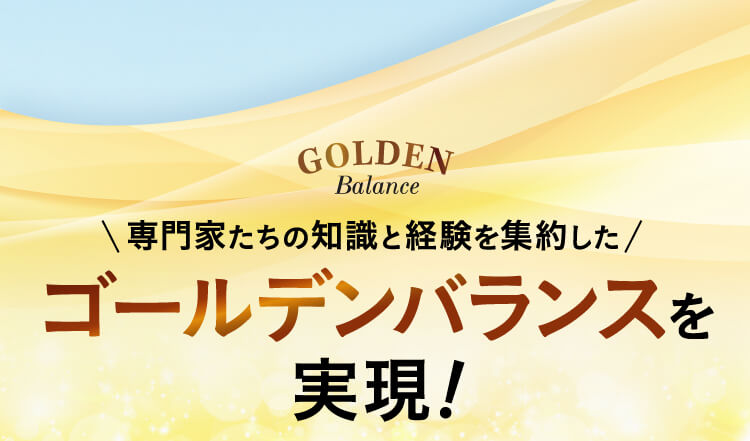 GOLDEN Balance 専門家たちの知識と経験を集約したゴールデンバランスを実現！