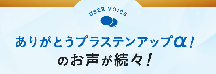 USER VOICE ありがとうプラステンアップα！のお声が続々！
