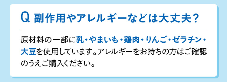 副作用やアレルギーなどは大丈夫？原材料の一部に乳・やまいも・鶏肉・りんご・ゼラチン・大豆を使用しています。アレルギーをお持ちの方はご確認のうえご購入ください。