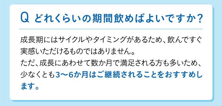 どれくらいの期間飲めばよいですか？成長期にはサイクルやタイミングやタイミングがあるため、飲んですぐ実感いただけるものではありません。ただ、成長にあわせて数か月で満足される方も多いため、少なくとも3～6か月はご継続されることをおすすめします。