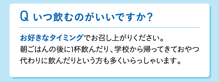 いつ飲むのがいいですか？お好きなタイミングでお召し上がりください。朝ごはんの後に1杯飲んだり、学校から帰ってきておやつ代わりに飲んだりという方も多くいらっしゃいます。