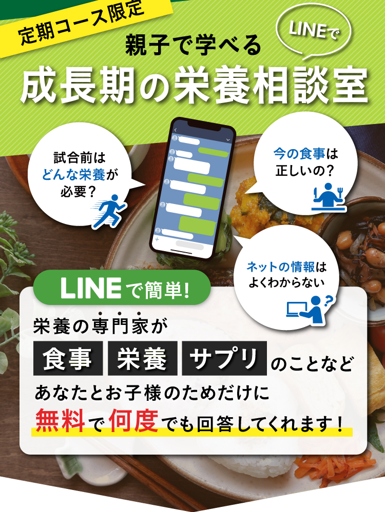 定期コース限定,親子で学べる,成長期の栄養相談室,試合前はどんな栄養が必要？,今の食事は正しいの？,ネットの情報はよくわからない,LINEで簡単！,栄養の専門家が食事栄養サプリのことなどあなたとお子様のためだけに無料で何度でも回答してくれます！