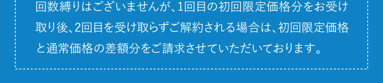 定期便の初回解約について　回数縛りはございませんが、1回目の初回限定価格分をお受け取り後、2回目を受け取らずご解約される場合は、初回限定価格と通常価格の差額分をご請求させていただいております。